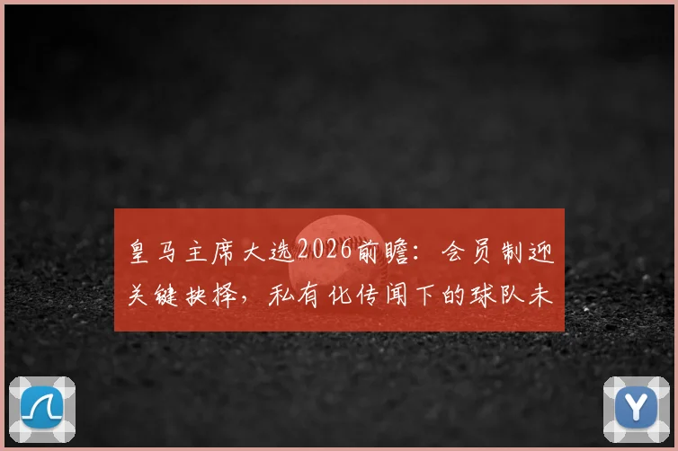 皇马主席大选2026前瞻：会员制迎关键抉择，私有化传闻下的球队未来与球迷关切
