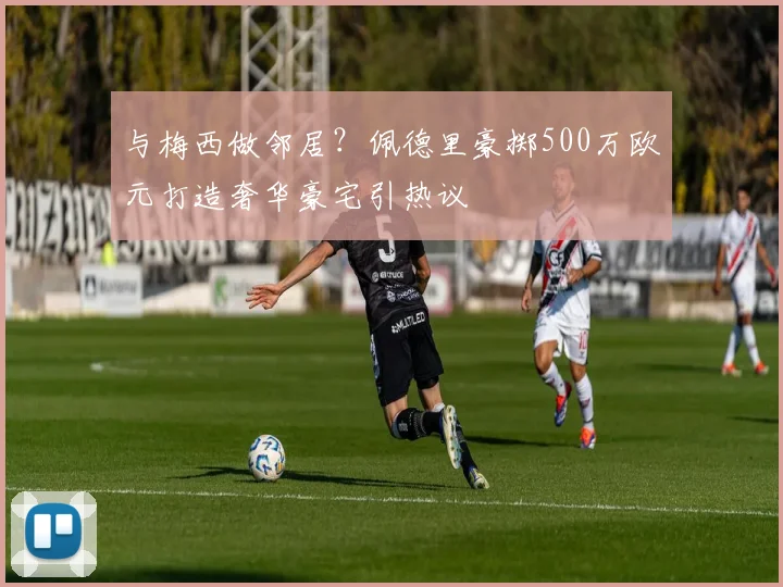 与梅西做邻居？佩德里豪掷500万欧元打造奢华豪宅引热议