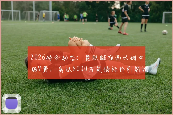 2026转会动态：曼联瞄准西汉姆中场M费，高达8000万英镑标价引热议，球员实力与交易价值深度剖析