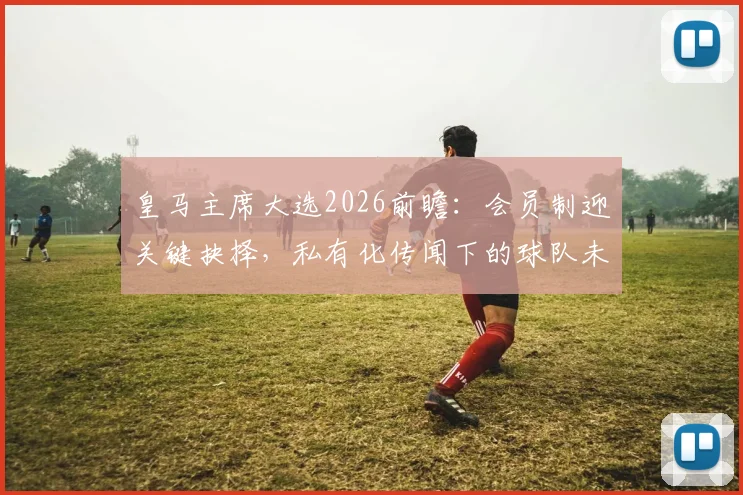 皇马主席大选2026前瞻：会员制迎关键抉择，私有化传闻下的球队未来与球迷关切