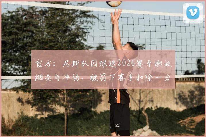 官方:尼斯队因球迷2026赛季燃放烟花与冲场,被罚下赛季扣除一分处罚详情与影响分析