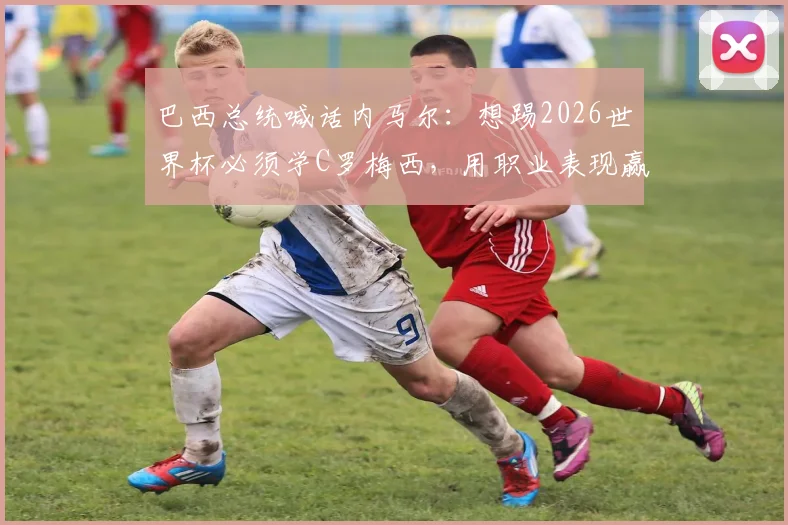 巴西总统喊话内马尔:想踢2026世界杯必须学C罗梅西,用职业表现赢得机会