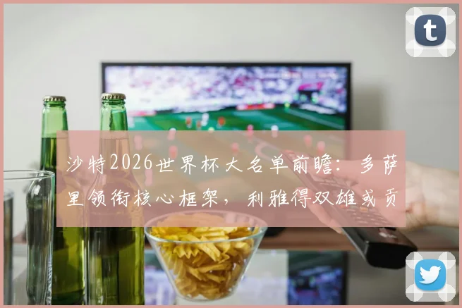 沙特2026世界杯大名单前瞻：多萨里领衔核心框架，利雅得双雄或贡献超半数国脚，附阵容分析与赛程展望