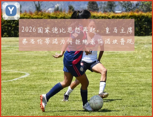 2026国家德比恩怨再起，皇马主席弗洛伦蒂诺为何拒绝亲临诺坎普观赛？