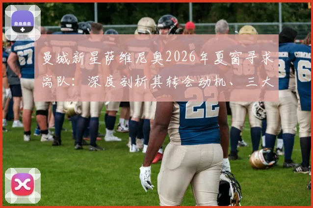曼城新星萨维尼奥2026年夏窗寻求离队：深度剖析其转会动机、三大潜在下家分析与对蓝月军团的影响评估