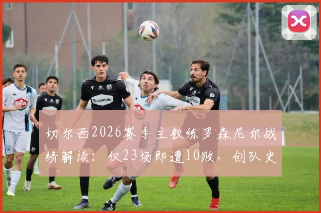 切尔西2026赛季主教练罗森尼尔战绩解读：仅23场即遭10败，创队史近30年最快失利纪录，蓝军帅位陷入危机