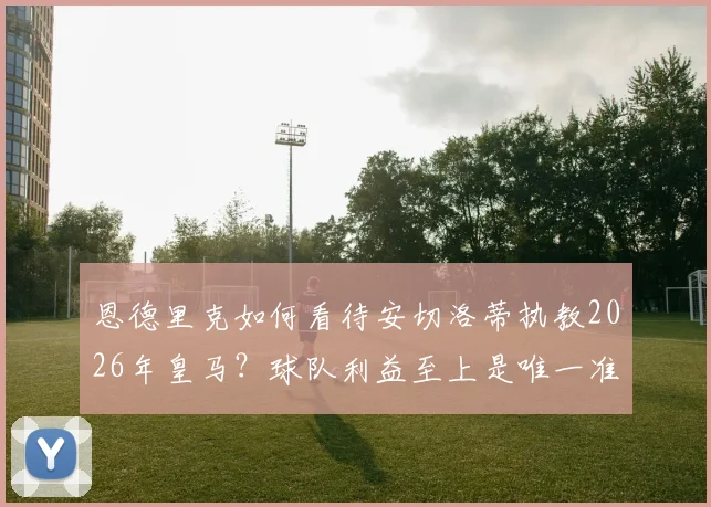 恩德里克如何看待安切洛蒂执教2026年皇马?球队利益至上是唯一准则,新星成长关键期分析
