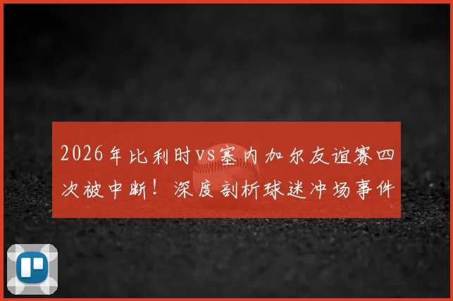 2026年比利时vs塞内加尔友谊赛四次被中断！深度剖析球迷冲场事件：安保漏洞、球员影响与处罚结果全解读