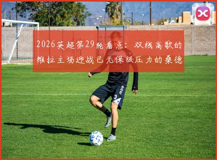 2026英超第29轮看点：双线高歌的维拉主场迎战已无保级压力的桑德兰，战术博弈与心态成关键