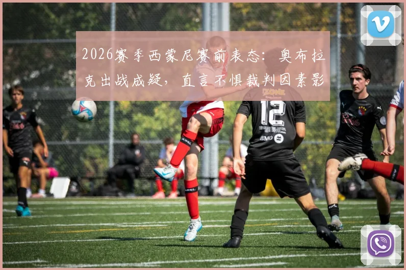 2026赛季西蒙尼赛前表态：奥布拉克出战成疑，直言不惧裁判因素影响