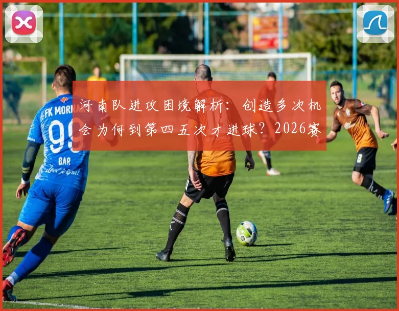河南队进攻困境解析：创造多次机会为何到第四五次才进球？2026赛季临门一脚问题与提升方案