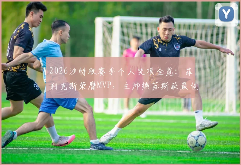 2026沙特联赛季个人奖项全览:菲利克斯荣膺MVP,主帅热苏斯获最佳,附完整获奖名单与球员数据解析