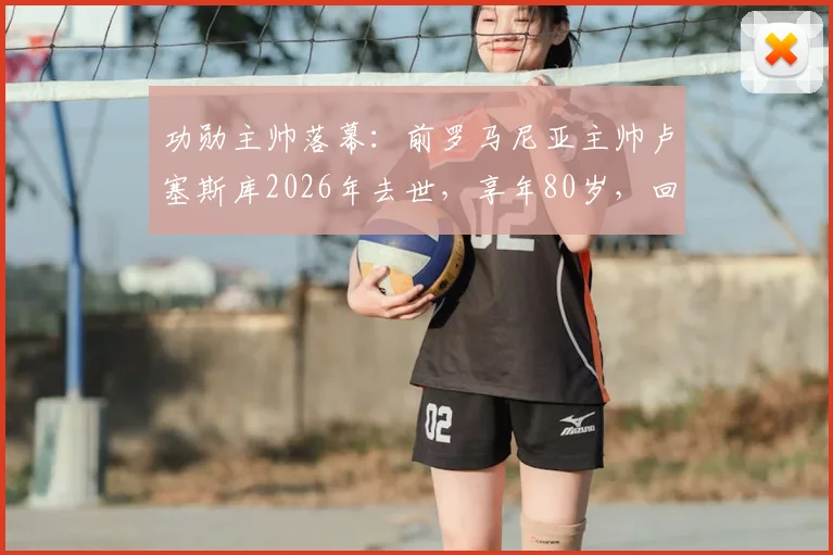 功勋主帅落幕：前罗马尼亚主帅卢塞斯库2026年去世，享年80岁，回顾其传奇执教生涯
