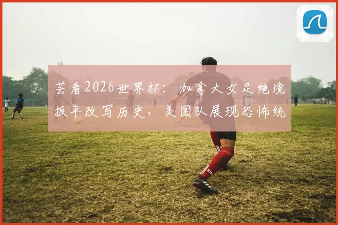 芸看2026世界杯:加拿大女足绝境扳平改写历史,美国队展现恐怖统治力