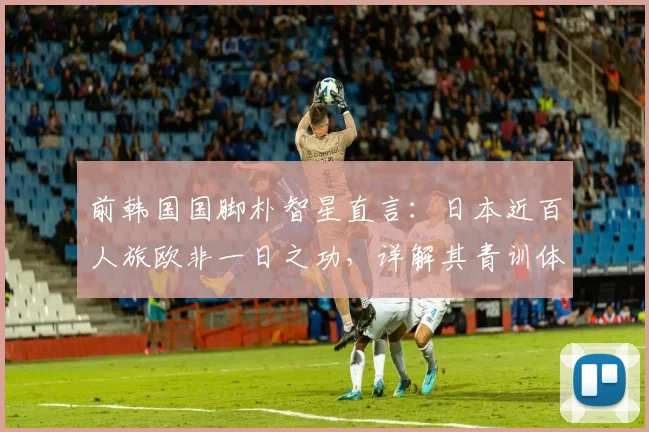 前韩国国脚朴智星直言：日本近百人旅欧非一日之功，详解其青训体系与人才输出成功之道