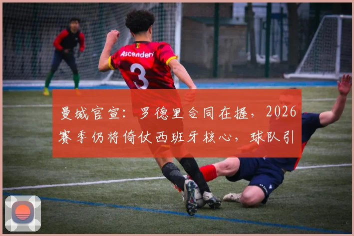 曼城官宣：罗德里合同在握，2026赛季仍将倚仗西班牙核心，球队引援计划曝光