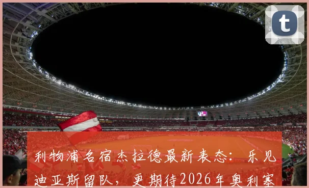利物浦名宿杰拉德最新表态：乐见迪亚斯留队，更期待2026年奥利塞加盟