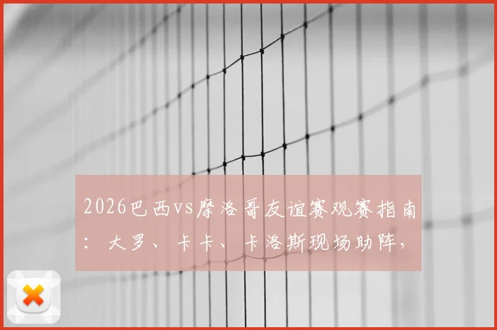 2026巴西vs摩洛哥友谊赛观赛指南：大罗、卡卡、卡洛斯现场助阵，解析历史交锋与球星动态