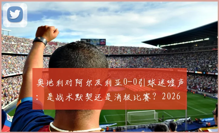奥地利对阿尔及利亚0-0引球迷嘘声：是战术默契还是消极比赛？2026年赛事深度剖析