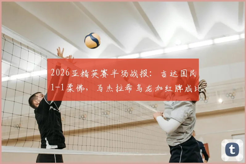 2026亚精英赛半场战报：吉达国民1-1柔佛，马杰拉希乌龙加红牌成比赛转折点，附全场进球集锦回顾