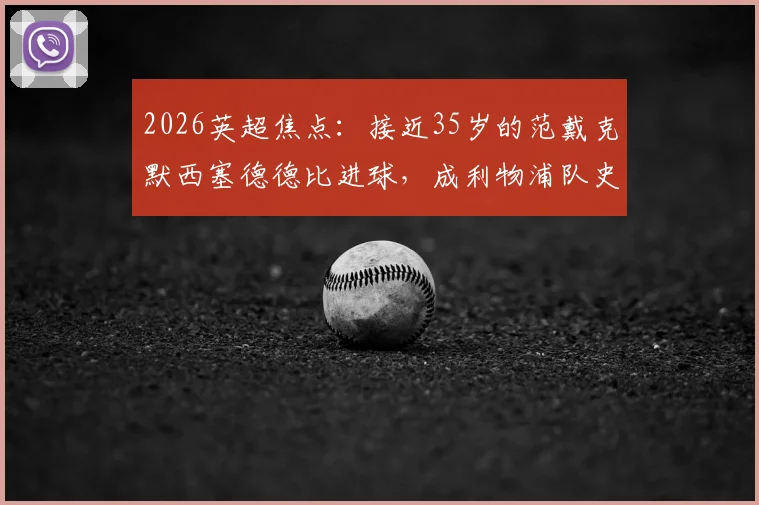 2026英超焦点：接近35岁的范戴克默西塞德德比进球，成利物浦队史第二年长德比破门者，老将价值深度解读