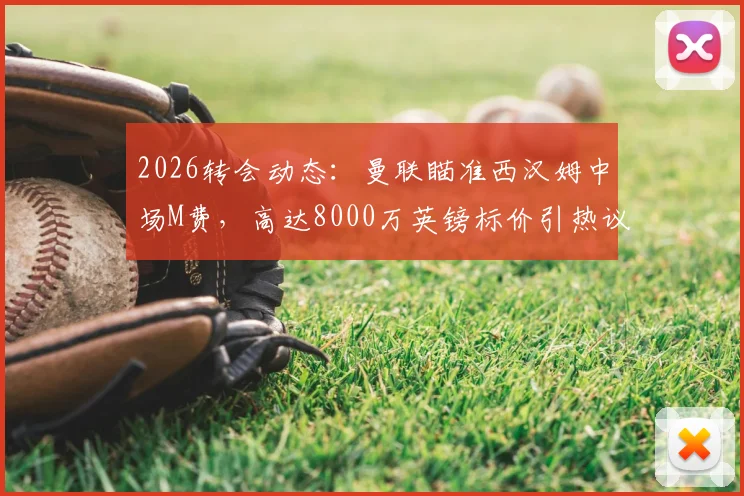 2026转会动态:曼联瞄准西汉姆中场M费,高达8000万英镑标价引热议,球员实力与交易价值深度剖析