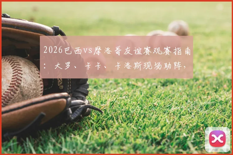 2026巴西vs摩洛哥友谊赛观赛指南：大罗、卡卡、卡洛斯现场助阵，解析历史交锋与球星动态