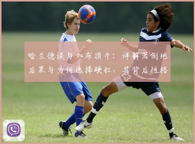 哈兰德谈与加布顶牛：详解若倒地后果与为何选择硬扛，其背后性格解读与英超对抗尺度