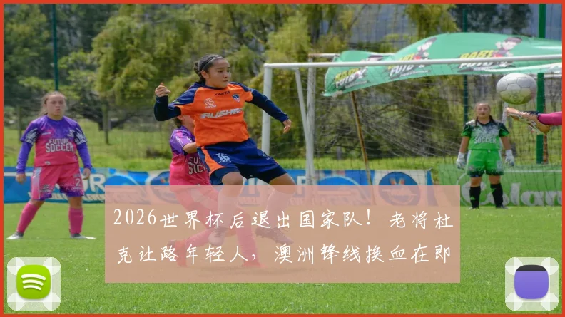 2026世界杯后退出国家队！老将杜克让路年轻人，澳洲锋线换血在即