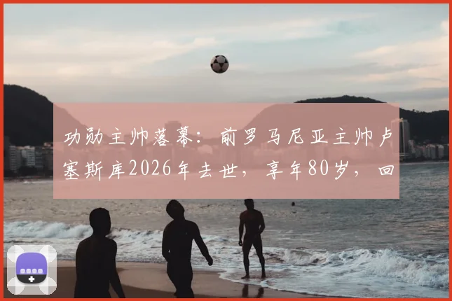功勋主帅落幕：前罗马尼亚主帅卢塞斯库2026年去世，享年80岁，回顾其传奇执教生涯