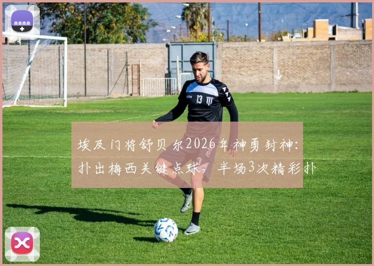 埃及门将舒贝尔2026年神勇封神：扑出梅西关键点球，半场3次精彩扑救力保球门不失全记录