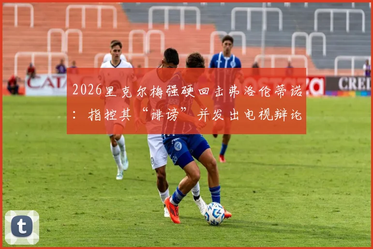 2026里克尔梅强硬回击弗洛伦蒂诺：指控其“诽谤”并发出电视辩论战书，两人多年恩怨再掀波澜