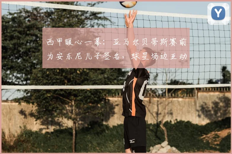 西甲暖心一幕：亚马尔贝蒂斯赛前为安东尼儿子签名，球星场边互动引热议