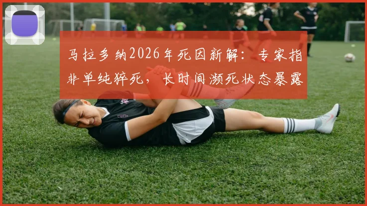 马拉多纳2026年死因新解：专家指非单纯猝死，长时间濒死状态暴露救治缺失问题