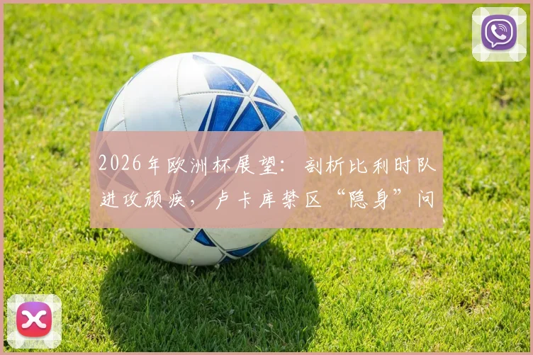 2026年欧洲杯展望：剖析比利时队进攻顽疾，卢卡库禁区“隐身”问题究竟出在哪？