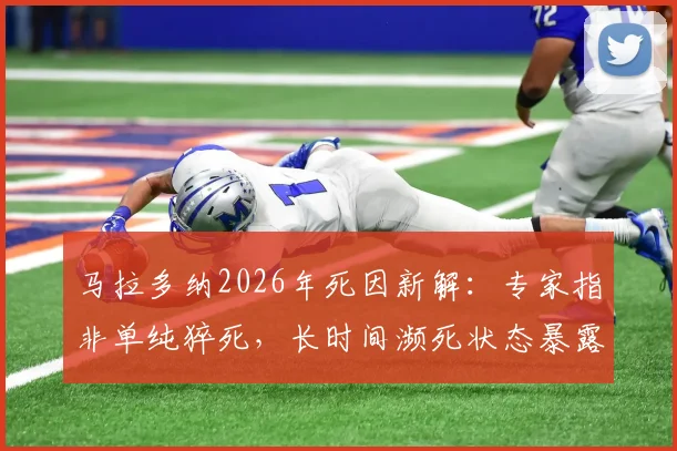 马拉多纳2026年死因新解：专家指非单纯猝死，长时间濒死状态暴露救治缺失问题