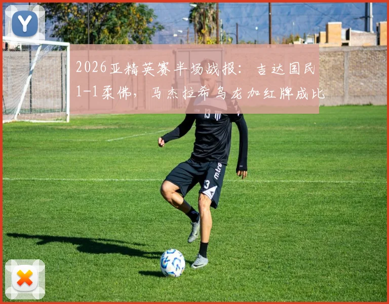 2026亚精英赛半场战报:吉达国民1-1柔佛,马杰拉希乌龙加红牌成比赛转折点,附全场进球集锦回顾
