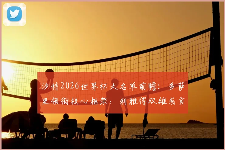 沙特2026世界杯大名单前瞻：多萨里领衔核心框架，利雅得双雄或贡献超半数国脚，附阵容分析与赛程展望