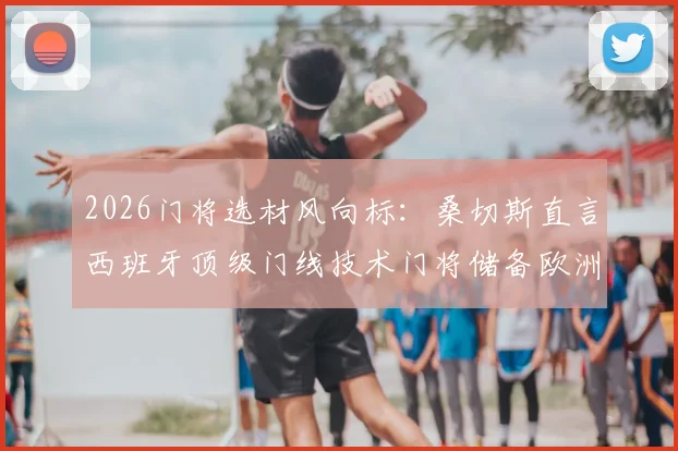 2026门将选材风向标：桑切斯直言西班牙顶级门线技术门将储备欧洲第一，天赋与基本功如何兼得