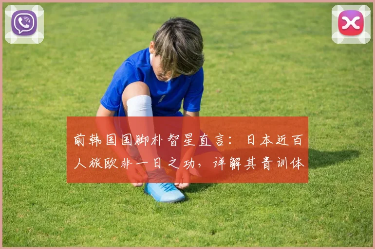 前韩国国脚朴智星直言：日本近百人旅欧非一日之功，详解其青训体系与人才输出成功之道