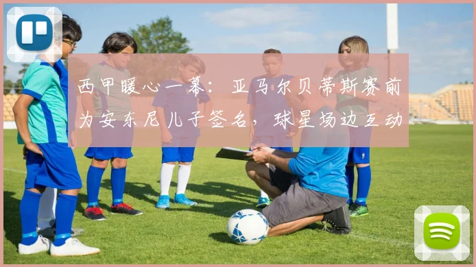 西甲暖心一幕：亚马尔贝蒂斯赛前为安东尼儿子签名，球星场边互动引热议