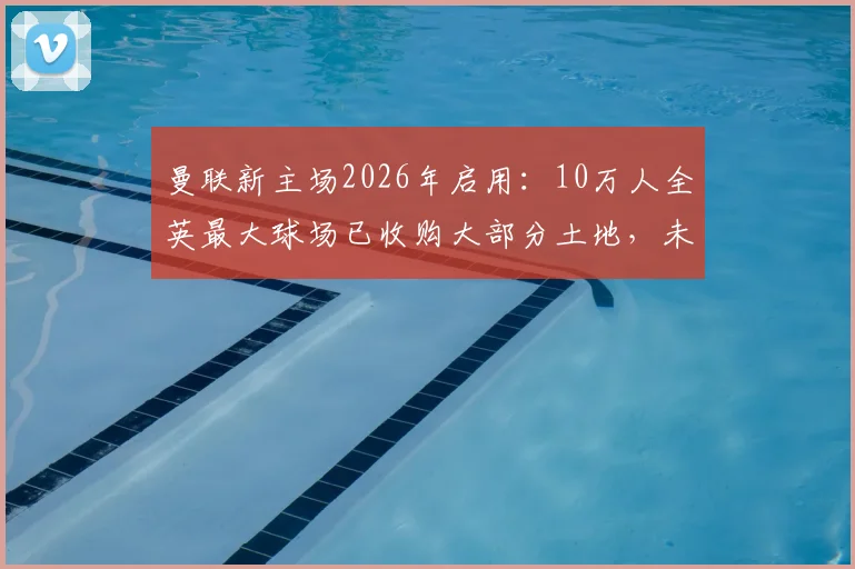 曼联新主场2026年启用：10万人全英最大球场已收购大部分土地，未来将超温布利？
