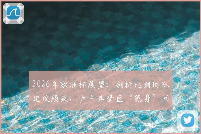 2026年欧洲杯展望：剖析比利时队进攻顽疾，卢卡库禁区“隐身”问题究竟出在哪？