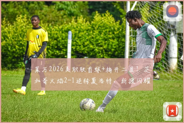 莱万2026美职联首球+梅开二度！芝加哥火焰2-1逆转夏洛特，新援闪耀背后三点深度解析