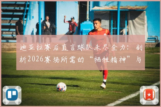 迪亚拉赛后直言球队未尽全力：剖析2026赛场所需的“牺牲精神”与职业态度