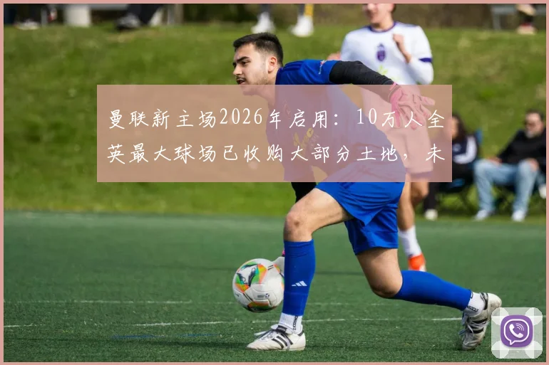 曼联新主场2026年启用：10万人全英最大球场已收购大部分土地，未来将超温布利？