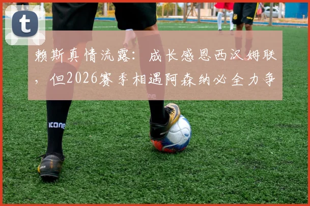 赖斯真情流露：成长感恩西汉姆联，但2026赛季相遇阿森纳必全力争胜，深度剖析旧将对决看点