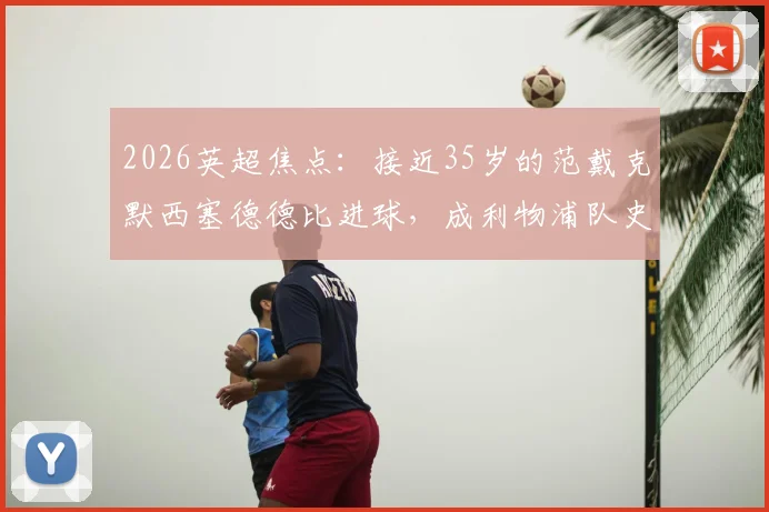 2026英超焦点：接近35岁的范戴克默西塞德德比进球，成利物浦队史第二年长德比破门者，老将价值深度解读