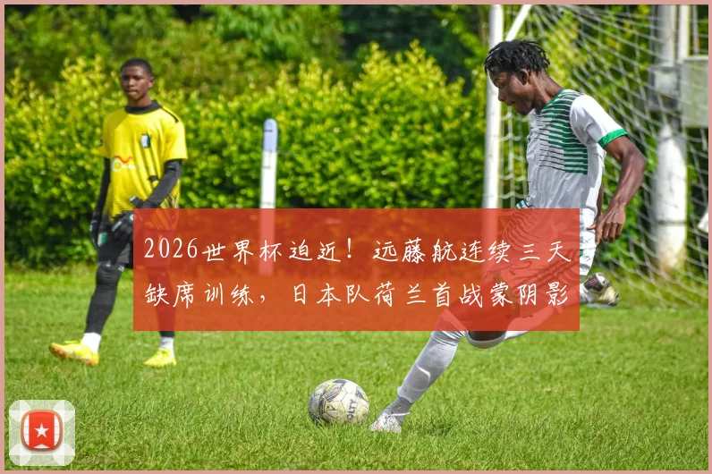 2026世界杯迫近！远藤航连续三天缺席训练，日本队荷兰首战蒙阴影