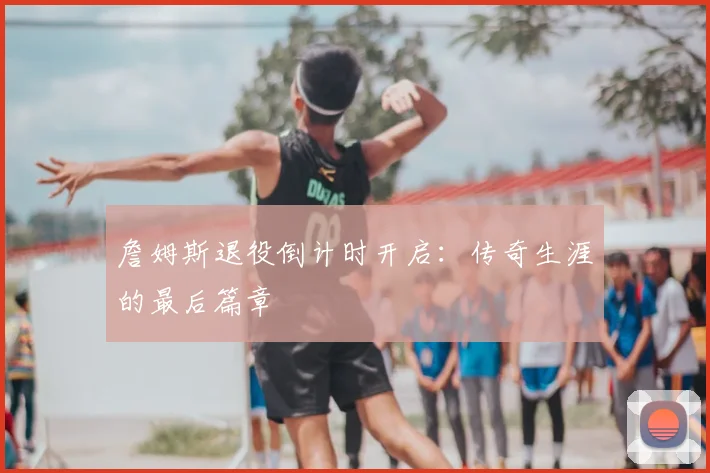 詹姆斯退役倒计时开启：传奇生涯的最后篇章